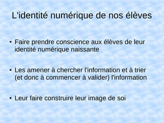 L'identité numérique de nos élèves
● Faire prendre conscience aux élèves de leur
identité numérique naissante
● Les amener à chercher l'information et à trier
(et donc à commencer à valider) l'information
● Leur faire construire leur image de soi
 
