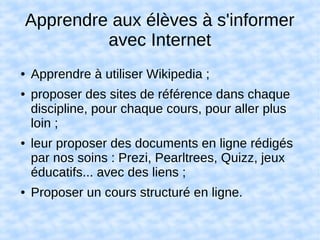 Apprendre aux élèves à s'informer
avec Internet
● Apprendre à utiliser Wikipedia ;
● proposer des sites de référence dans chaque
discipline, pour chaque cours, pour aller plus
loin ;
● leur proposer des documents en ligne rédigés
par nos soins : Prezi, Pearltrees, Quizz, jeux
éducatifs... avec des liens ;
● Proposer un cours structuré en ligne.
 