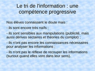Le tri de l'information : une
compétence progressive
Nos élèves connaissent le doute mais :
- ils sont encore très naïfs ;
- ils sont sensibles aux manipulations (publicité, mais
aussi dérives sectaires et théories du complot) ;
- ils n'ont pas encore les connaissances nécessaires
pour analyser les informations ;
- ils n'ont pas le réflexe de recouper les informations
(surtout quand elles vont dans leur sens).
 