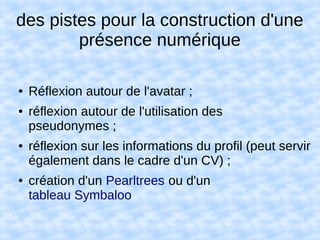 des pistes pour la construction d'une
présence numérique
● Réflexion autour de l'avatar ;
● réflexion autour de l'utilisation des
pseudonymes ;
● réflexion sur les informations du profil (peut servir
également dans le cadre d'un CV) ;
● création d'un Pearltrees ou d'un
tableau Symbaloo
 