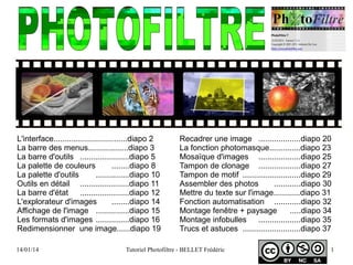 14/01/14 Tutoriel Photofiltre - BELLET Frédéric 1
L'interface.................................diapo 2
La barre des menus..................diapo 3
La barre d'outils ......................diapo 5
La palette de couleurs ........diapo 8
La palette d'outils ...............diapo 10
Outils en détail ......................diapo 11
La barre d'état ......................diapo 12
L'explorateur d'images ........diapo 14
Affichage de l'image ...............diapo 15
Les formats d'images ...............diapo 16
Redimensionner une image......diapo 19
Recadrer une image ...................diapo 20
La fonction photomasque..............diapo 23
Mosaïque d'images ...................diapo 25
Tampon de clonage ...................diapo 27
Tampon de motif ..........................diapo 29
Assembler des photos ............diapo 30
Mettre du texte sur l'image............diapo 31
Fonction automatisation ............diapo 32
Montage fenêtre + paysage .....diapo 34
Montage infobulles ...................diapo 35
Trucs et astuces ..........................diapo 37
 