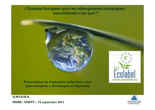L’Ecolabel Européen pour les hébergements touristiques :
                      concrètement c’est quoi ?




       Présentation de l‘opération collective « éco-
        label européen » développée en Aquitaine


U.M.I.H.R.A
MOPA - CNFPT – 15 septembre 2011
 