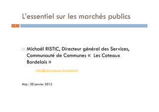 L’essentiel sur les marchés publics
1




       Michaël RISTIC, Directeur général des Services,
       Communauté de Communes « Les Coteaux
       Bordelais »
             ristic@cdc-coteaux-bordelais.fr



    Maj : 30 janvier 2012
 
