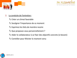 2. La conduite de l’entretien :

 Créer un climat favorable
 Souligner l’importance de ce moment
 Exprimez les faits de manière neutre
 Que proposez-vous personnellement ?
 Aider le collaborateur à se fixer des objectifs concrets (si besoin)

 Contrôler pour féliciter le moment venu

MOPA 2013

 