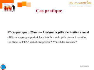 Cas pratique

1er cas pratique : 20 mns – Analyser la grille d’entretien annuel
• Déterminer par groupe de 4, les points forts de la grille et ceux à travailler.
Les étapes de l’ EAP sont-elle respectées ? Y’a-t-il des manques ?

MOPA 2013

 