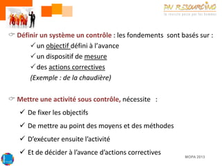  Définir un système un contrôle : les fondements sont basés sur :
un objectif défini à l’avance
un dispositif de mesure
des actions correctives
(Exemple : de la chaudière)
 Mettre une activité sous contrôle, nécessite :
 De fixer les objectifs
 De mettre au point des moyens et des méthodes

 D’exécuter ensuite l’activité
 Et de décider à l’avance d’actions correctives

MOPA 2013

 