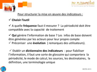 Pour structurer la mise en œuvre des indicateurs :

 Choisir l’outil
 A quelle fréquence faut-il mesurer ? La périodicité doit être
compatible avec la capacité de traitement

 Qui génère l’information de base ? Les infos de base doivent
être générées par les acteurs pour leur propre compte
 Préconiser une évolution ( remarques des utilisateurs).
 Etablir un dictionnaire des indicateurs : pour fiabiliser
l’information, il faut une sorte de glossaire qui comportera la
périodicité, le mode de calcul, les sources, les destinataires, la
définition, une terminologie unique
MOPA 2013

 