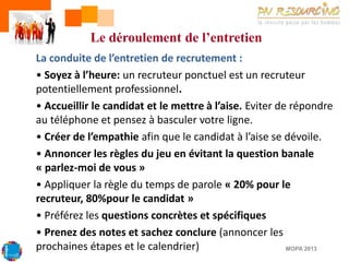 Le déroulement de l’entretien
La conduite de l’entretien de recrutement :
• Soyez à l’heure: un recruteur ponctuel est un recruteur
potentiellement professionnel.
• Accueillir le candidat et le mettre à l’aise. Eviter de répondre
au téléphone et pensez à basculer votre ligne.
• Créer de l’empathie afin que le candidat à l’aise se dévoile.
• Annoncer les règles du jeu en évitant la question banale
« parlez-moi de vous »
• Appliquer la règle du temps de parole « 20% pour le
recruteur, 80%pour le candidat »
• Préférez les questions concrètes et spécifiques
• Prenez des notes et sachez conclure (annoncer les
prochaines étapes et le calendrier)
MOPA 2013

 