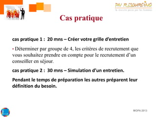 Cas pratique
cas pratique 1 : 20 mns – Créer votre grille d’entretien
• Déterminer

par groupe de 4, les critères de recrutement que
vous souhaitez prendre en compte pour le recrutement d’un
conseiller en séjour.

cas pratique 2 : 30 mns – Simulation d’un entretien.
Pendant le temps de préparation les autres préparent leur
définition du besoin.

MOPA 2013

 