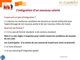 L’intégration d’un nouveau salarié
A quoi sert un plan d’intégration ?

 à donner les meilleures conditions de réussite au nouvel embauché pour
l’apprentissage de son nouveau poste et de son nouveau milieu de travail.
Quel est son format ?
 il n’y a pas de format standard, ni de contenu standard

Mais il y a des règles à respecter pour mettre toutes les conditions de réussite
de son coté.
Les 2 principales : à la remise de son contrat de travail sera remis et présenté
 le livret d’accueil

 et son planning d’intégration global
MOPA 2013

 