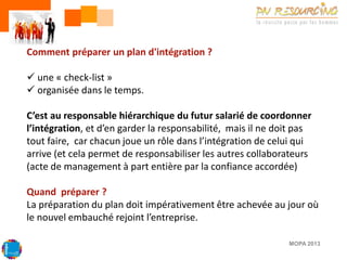 Comment préparer un plan d'intégration ?
 une « check-list »
 organisée dans le temps.
C’est au responsable hiérarchique du futur salarié de coordonner
l’intégration, et d’en garder la responsabilité, mais il ne doit pas
tout faire, car chacun joue un rôle dans l’intégration de celui qui
arrive (et cela permet de responsabiliser les autres collaborateurs
(acte de management à part entière par la confiance accordée)
Quand préparer ?
La préparation du plan doit impérativement être achevée au jour où
le nouvel embauché rejoint l’entreprise.
MOPA 2013

 
