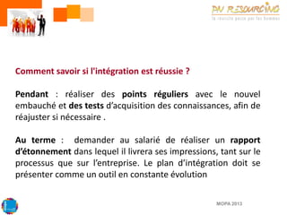 Comment savoir si l'intégration est réussie ?
Pendant : réaliser des points réguliers avec le nouvel
embauché et des tests d’acquisition des connaissances, afin de
réajuster si nécessaire .
Au terme : demander au salarié de réaliser un rapport
d’étonnement dans lequel il livrera ses impressions, tant sur le
processus que sur l’entreprise. Le plan d’intégration doit se
présenter comme un outil en constante évolution
MOPA 2013

 