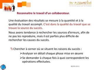 Reconnaitre le travail d’un collaborateur.
Une évaluation des résultats se mesure à la quantité et à la
qualité du travail accompli. C’est dans la qualité du travail que se
trouve la source du succès.
Nous avons tendance à rechercher les sources d’erreurs, afin de
ne pas les reproduire, mais il est parfois plus difficile de
rechercher les causes du succès.

Chercher à cerner où se situent les raisons du succès :
Analyser en détail chaque phase mise en œuvre
Se demander à chaque fois à quoi correspondent les
opérations effectuées.
MOPA 2013

 
