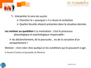  Interpréter le sens du succès
 Chercher le « pourquoi » il a réussi et verbaliser
 Quelles facultés étaient présentes dans la situation donnée.
Les motiver au quotidien ! La motivation : c’est le processus
physiologique et psychologique responsable :
 du déclenchement, de la poursuite , ou de la cessation d’un
comportement !
Motiver : c’est créer chez quelqu’un les conditions qui le poussent à agir.
le besoin d’estime (cf pyramide de Maslow)

MOPA 2013

 