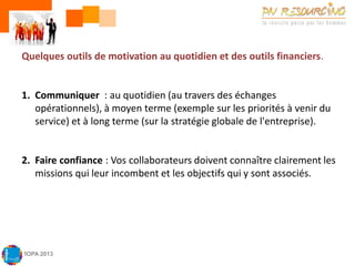 Quelques outils de motivation au quotidien et des outils financiers.

1. Communiquer : au quotidien (au travers des échanges
opérationnels), à moyen terme (exemple sur les priorités à venir du
service) et à long terme (sur la stratégie globale de l'entreprise).

2. Faire confiance : Vos collaborateurs doivent connaître clairement les
missions qui leur incombent et les objectifs qui y sont associés.

MOPA 2013

 