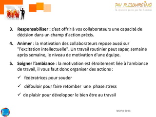 3. Responsabiliser : c’est offrir à vos collaborateurs une capacité de
décision dans un champ d'action précis.
4. Animer : la motivation des collaborateurs repose aussi sur
"l'excitation intellectuelle". Un travail routinier peut saper, semaine
après semaine, le niveau de motivation d'une équipe.
5. Soigner l’ambiance : la motivation est étroitement liée à l’ambiance
de travail, il vous faut donc organiser des actions :
 fédératrices pour souder

 défouloir pour faire retomber une phase stress
 de plaisir pour développer le bien être au travail

MOPA 2013

 