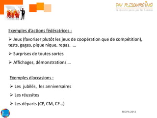 Exemples d’actions fédératrices :
 Jeux (favoriser plutôt les jeux de coopération que de compétition),
tests, gages, pique nique, repas, …
 Surprises de toutes sortes

 Affichages, démonstrations …
Exemples d’occasions :

 Les jubilés, les anniversaires
 Les réussites

 Les départs (CP, CM, CF…)
MOPA 2013

 