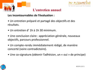 L’entretien annuel
Les incontournables de l’évaluation :
• Un entretien préparé et partagé des objectifs et des
résultats.

• Un entretien d’ 1h à 1h 30 minimum.
• Une conclusion claire : appréciation générale, nouveaux
objectifs, parcours professionnel.
• Un compte-rendu immédiatement rédigé, de manière
concerté (voire contradictoire).
• Une co-signature.(obtenir l’adhésion, un « oui » de principe)

MOPA 2013

 