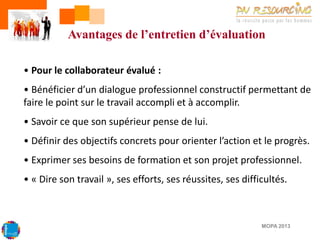 Avantages de l’entretien d’évaluation
• Pour le collaborateur évalué :

• Bénéficier d’un dialogue professionnel constructif permettant de
faire le point sur le travail accompli et à accomplir.
• Savoir ce que son supérieur pense de lui.
• Définir des objectifs concrets pour orienter l’action et le progrès.
• Exprimer ses besoins de formation et son projet professionnel.

• « Dire son travail », ses efforts, ses réussites, ses difficultés.

MOPA 2013

 