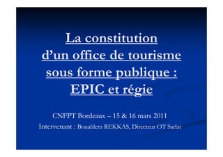 La constitution
 d’un office de tourisme
  sous forme publique :
      EPIC et régie
     CNFPT Bordeaux – 15 & 16 mars 2011
Intervenant : Bouahlem REKKAS, Directeur OT Sarlat
 