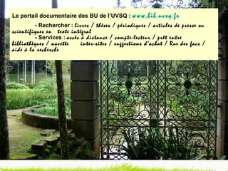 Le portail documentaire des BU de l’UVSQ :  www.bib.uvsq.fr - Rechercher :  livres / thèses / périodiques / articles de presse ou scientifiques en  texte intégral - Services :  accès à distance / compte-lecteur / prêt entre bibliothèques / navette  inter-sites / suggestions d’achat / Rue des facs / aide à la recherche 