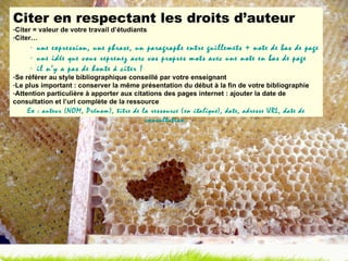 Citer en respectant les droits d’auteur Citer = valeur de votre travail d’étudiants Citer… une expression, une phrase, un paragraphe entre guillemets + note de bas de page une idée que vous reprenez avec vos propres mots avec une note en bas de page il n’y a pas de honte à citer ! Se référer au style bibliographique conseillé par votre enseignant Le plus important : conserver la même présentation du début à la fin de votre bibliographie Attention particulière à apporter aux citations des pages internet : ajouter la date de consultation et l’url complète de la ressource Ex : auteur (NOM, Prénom), titre de la ressource ( en italique ), date, adresse URL, date de consultation. 