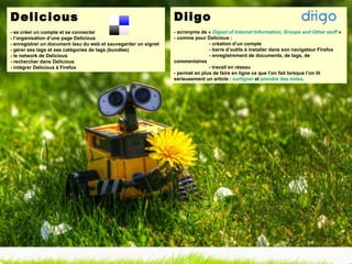 Delicious - se créer un compte et se connecter - l’organisation d’une page Delicious - enregistrer un document issu du web et sauvegarder un signet - gérer ses tags et ses catégories de tags (bundles) - le network de Delicious - rechercher dans Delicious - intégrer Delicious à Firefox Diigo - acronyme de «  Digest of Internet Information, Groups and Other stuff  »  - comme pour Delicious :  - création d’un compte - barre d’outils à installer dans son navigateur Firefox - enregistrement de documents, de tags, de  commentaires - travail en réseau - permet en plus de faire en ligne ce que l’on fait lorsque l’on lit sérieusement un article :  surligner  et  prendre des notes . 