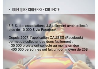 • Quelques chiffres - Collecte
3,5 % des associations U.S affirment avoir collecté
plus de 10 000 $ via Facebook
!
Depuis 2007, l’application CAUSES (Facebook)
permet de collecter des dons facilement :
- 35 000 projets ont collecté au moins un don
- 400 000 personnes ont fait un don moyen de 25$
 