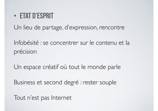 • Etat d’esprit
Un lieu de partage, d’expression, rencontre	

Infobésité : se concentrer sur le contenu et la
précision 	

Un espace créatif où tout le monde parle 	

Business et second degré : rester souple	

Tout n’est pas Internet
 