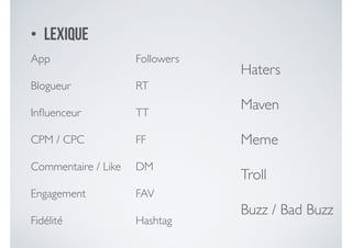 • Lexique
App	

Blogueur	

Inﬂuenceur	

CPM / CPC	

Commentaire / Like 	

Engagement 	

Fidélité
Followers	

RT 	

TT	

FF	

DM	

FAV	

Hashtag
Haters	

Maven	

Meme	

Troll	

Buzz / Bad Buzz
 