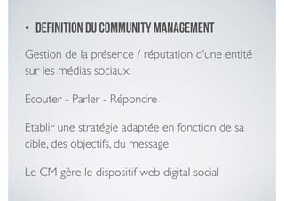 • Definition du community management
Gestion de la présence / réputation d’une entité
sur les médias sociaux. 	

Ecouter - Parler - Répondre 	

Etablir une stratégie adaptée en fonction de sa
cible, des objectifs, du message	

Le CM gère le dispositif web digital social
 