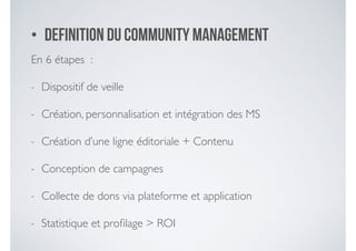 • Definition du community management
En 6 étapes : 	

- Dispositif de veille 	

- Création, personnalisation et intégration des MS	

- Création d’une ligne éditoriale + Contenu	

- Conception de campagnes 	

- Collecte de dons via plateforme et application 	

- Statistique et proﬁlage > ROI
 