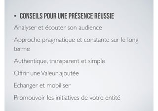 • Conseils pour une présence réussie
Analyser et écouter son audience	

Approche pragmatique et constante sur le long
terme	

Authentique, transparent et simple	

Offrir uneValeur ajoutée	

Echanger et mobiliser	

Promouvoir les initiatives de votre entité
 