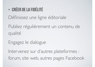 • Créer de la fidélité
Déﬁnissez une ligne éditoriale 	

Publiez régulièrement un contenu de
qualité 	

Engagez le dialogue 	

Intervenez sur d’autres plateformes :
forum, site web, autres pages Facebook
 