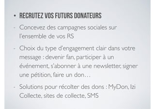 • Recrutez vos futurs donateurs
- Concevez des campagnes sociales sur
l’ensemble de vos RS	

- Choix du type d’engagement clair dans votre
message : devenir fan, participer à un
événement, s’abonner à une newsletter, signer
une pétition, faire un don…	

- Solutions pour récolter des dons : MyDon, Izi
Collecte, sites de collecte, SMS
 