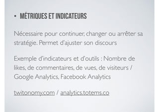 • Métriques et indicateurs
Nécessaire pour continuer, changer ou arrêter sa
stratégie. Permet d’ajuster son discours	

Exemple d’indicateurs et d’outils : Nombre de
likes, de commentaires, de vues, de visiteurs /
Google Analytics, Facebook Analytics	

twitonomy.com / analytics.totems.co
 