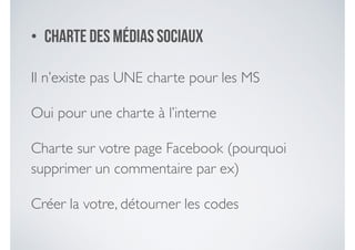 • Charte des médias sociaux
Il n’existe pas UNE charte pour les MS	

Oui pour une charte à l’interne	

Charte sur votre page Facebook (pourquoi
supprimer un commentaire par ex)	

Créer la votre, détourner les codes
 
