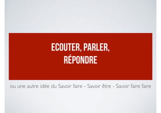ECOUTER, PARLER,
RÉPONDRE
ou une autre idée du Savoir faire - Savoir être - Savoir faire faire
 