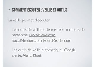 • Comment écouter : veille et outils
La veille permet d’écouter	

- Les outils de veille en temps réel : moteurs de
recherche, PickANews.com,
SocialMention.com, BoardReader.com	

- Les outils de veille automatique : Google
alerte,Alerti, Klout
 