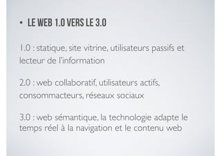 • le web 1.0 vers le 3.0
1.0 : statique, site vitrine, utilisateurs passifs et
lecteur de l’information	

2.0 : web collaboratif, utilisateurs actifs,
consommacteurs, réseaux sociaux	

3.0 : web sémantique, la technologie adapte le
temps réel à la navigation et le contenu web
 