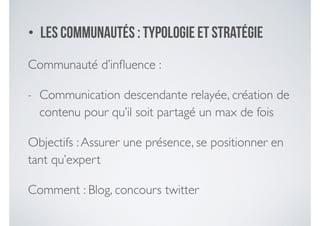 • Les communautéS : typologie et stratégie
Communauté d’inﬂuence :	

- Communication descendante relayée, création de
contenu pour qu’il soit partagé un max de fois	

Objectifs :Assurer une présence, se positionner en
tant qu’expert	

Comment : Blog, concours twitter
 