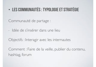 • Les communautéS : typologie et stratégie
Communauté de partage :	

- Idée de s’insérer dans une lieu	

Objectifs : Interagir avec les internautes	

Comment : Faire de la veille, publier du contenu,
hashtag, forum
 