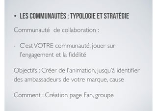 • Les communautéS : typologie et stratégie
Communauté de collaboration :	

- C’estVOTRE communauté, jouer sur
l’engagement et la ﬁdélité	

Objectifs : Créer de l’animation, jusqu’à identiﬁer
des ambassadeurs de votre marque, cause	

Comment : Création page Fan, groupe
 