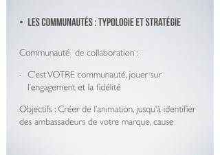 • Les communautéS : typologie et stratégie
Communauté de collaboration :	

- C’estVOTRE communauté, jouer sur
l’engagement et la ﬁdélité	

Objectifs : Créer de l’animation, jusqu’à identiﬁer
des ambassadeurs de votre marque, cause
 