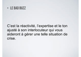 • Le Bad Buzz
C’est la réactivité, l’expertise et le ton
ajusté à son interlocuteur qui vous
aideront à gérer une telle situation de
crise.
 