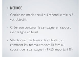 • MÉTHODE
- Choisir son média : celui qui répond le mieux à
vos objectifs 	

- Créer son contenu : la campagne, en rapport
avec la ligne éditorial	

- Sélectionner des leviers de visibilité : ou
comment les internautes vont ils être au
courant de la campagne ? (TRES important !!!!)
 