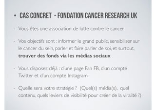 • Cas concret - fondation Cancer Research UK
- Vous êtes une association de lutte contre le cancer	

- Vos objectifs sont : informer le grand public, sensibiliser sur
le cancer du sein, parler et faire parler de soi, et surtout,
trouver des fonds via les médias sociaux
- Vous disposez déjà : d’une page Fan FB, d’un compte
Twitter et d’un compte Instagram	

- Quelle sera votre stratégie ? (Quel(s) média(s), quel
contenu, quels leviers de visibilité pour créer de la viralité ?)
 