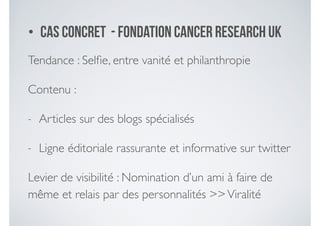 • Cas concret - fondation Cancer Research UK
Tendance : Selﬁe, entre vanité et philanthropie	

Contenu : 	

- Articles sur des blogs spécialisés	

- Ligne éditoriale rassurante et informative sur twitter	

Levier de visibilité : Nomination d’un ami à faire de
même et relais par des personnalités >>Viralité
 