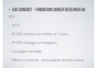 • Cas concret - fondation Cancer Research UK
ROI 	

- 2M £	

- 83 000 mentions sur twitter en 3 jours	

- 59 000 messages sur Instagram	

- Campagne mondiale	

- Même sur Internet : encourageant d’autres causes
 