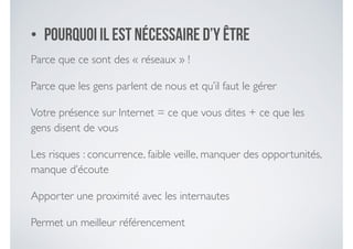 • Pourquoi il est nécessaire d’y être
Parce que ce sont des « réseaux » ! 	

Parce que les gens parlent de nous et qu’il faut le gérer	

Votre présence sur Internet = ce que vous dites + ce que les
gens disent de vous	

Les risques : concurrence, faible veille, manquer des opportunités,
manque d’écoute	

Apporter une proximité avec les internautes	

Permet un meilleur référencement
 